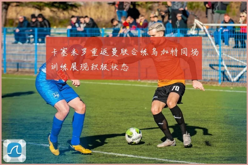卡塞米罗重返曼联合练乌加特同场训练展现积极状态