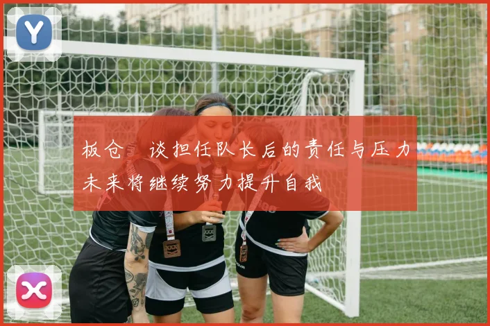 板仓滉谈担任队长后的责任与压力未来将继续努力提升自我