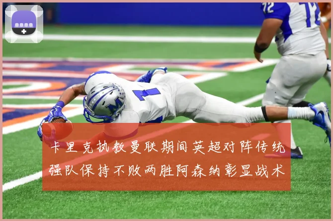 卡里克执教曼联期间英超对阵传统强队保持不败两胜阿森纳彰显战术智慧