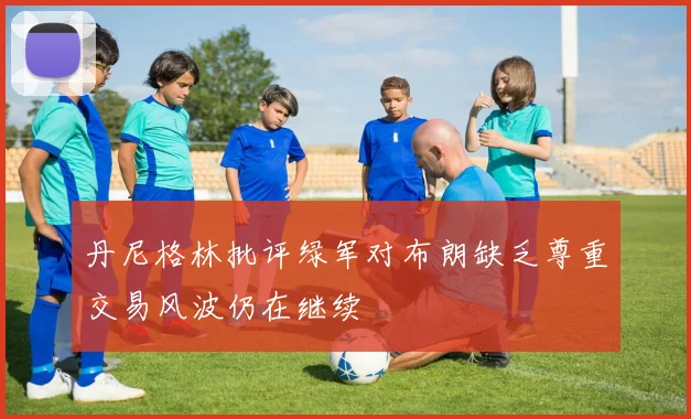 丹尼格林批评绿军对布朗缺乏尊重交易风波仍在继续