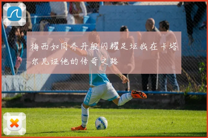 梅西如同乔丹般闪耀足坛我在卡塔尔见证他的传奇之路