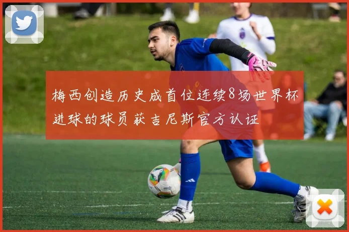 梅西创造历史成首位连续8场世界杯进球的球员获吉尼斯官方认证