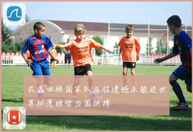 武磊回顾国家队历程遗憾未能进世界杯愿继续为国拼搏