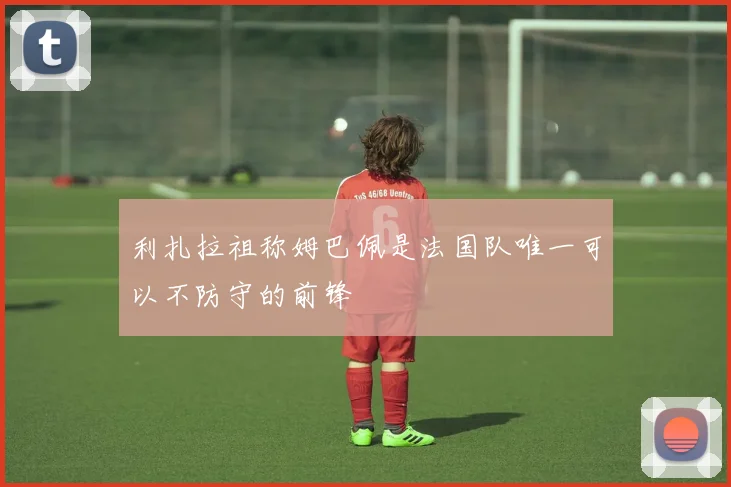 利扎拉祖称姆巴佩是法国队唯一可以不防守的前锋