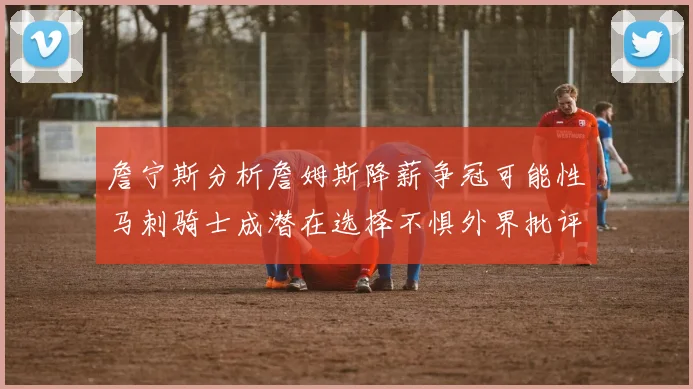 詹宁斯分析詹姆斯降薪争冠可能性马刺骑士成潜在选择不惧外界批评