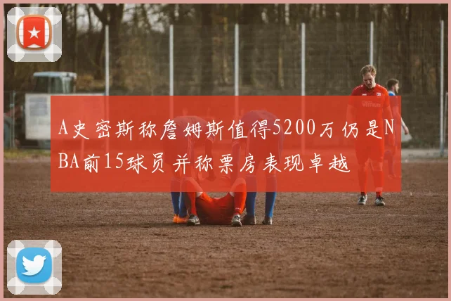 A史密斯称詹姆斯值得5200万仍是NBA前15球员并称票房表现卓越