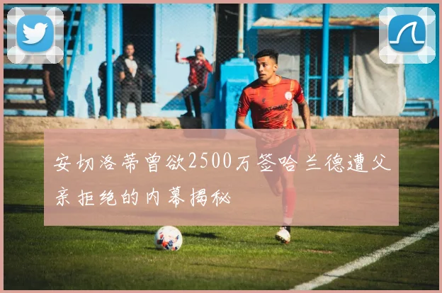 安切洛蒂曾欲2500万签哈兰德遭父亲拒绝的内幕揭秘