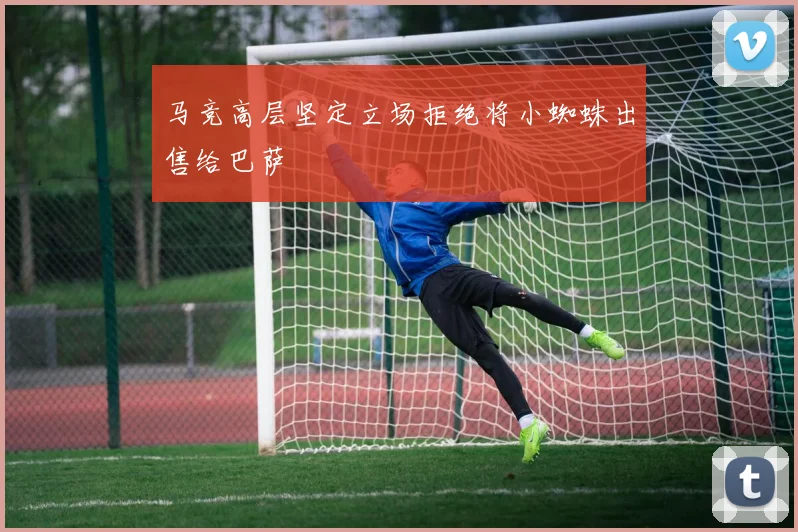 马竞高层坚定立场拒绝将小蜘蛛出售给巴萨