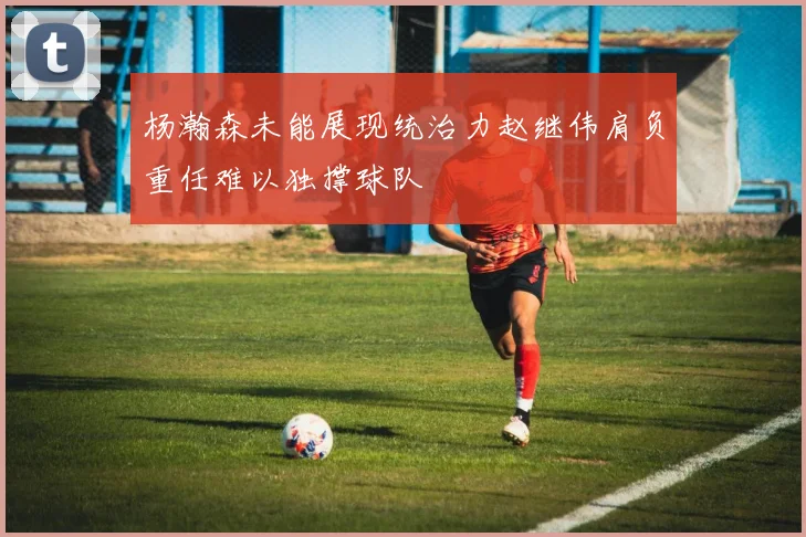 杨瀚森未能展现统治力赵继伟肩负重任难以独撑球队