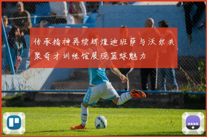 传承精神再续辉煌迪班萨与沃尔共聚奇才训练馆展现篮球魅力