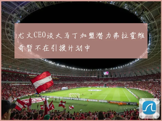 尤文CEO谈大马丁加盟潜力弗拉霍维奇暂不在引援计划中