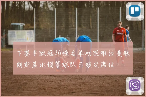 下赛季欧冠36强名单初现维拉曼联朗斯莱比锡等球队已锁定席位
