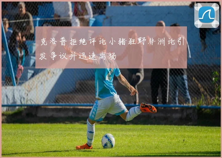 克洛普拒绝评论小猪狂野非洲论引发争议并迅速离场