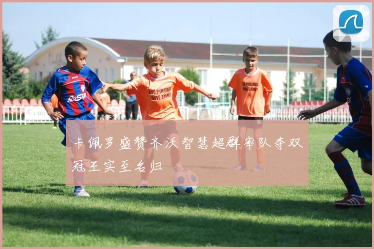卡佩罗盛赞齐沃智慧超群率队夺双冠王实至名归