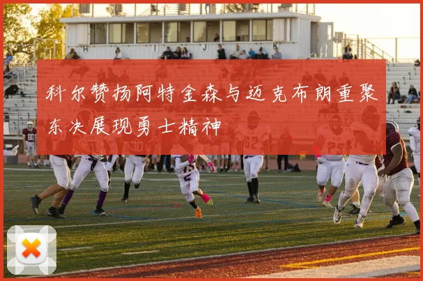科尔赞扬阿特金森与迈克布朗重聚东决展现勇士精神