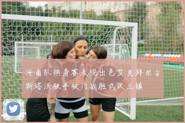 河南队热身赛表现出色艾克拜尔古斯塔沃联手破门战胜武汉三镇
