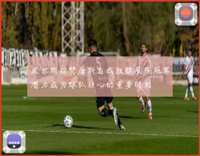 皮尔斯称赞唐斯自我救赎展现冠军潜力成为球队核心的重要时刻