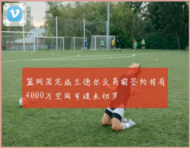 篮网若完成兰德尔交易前签约将有4000万空间可追米切罗