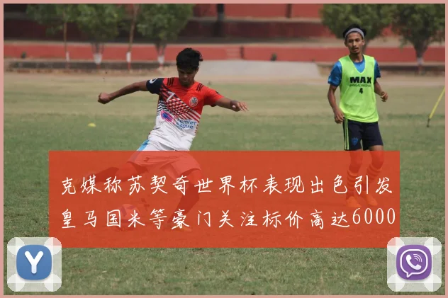 克媒称苏契奇世界杯表现出色引发皇马国米等豪门关注标价高达6000万欧