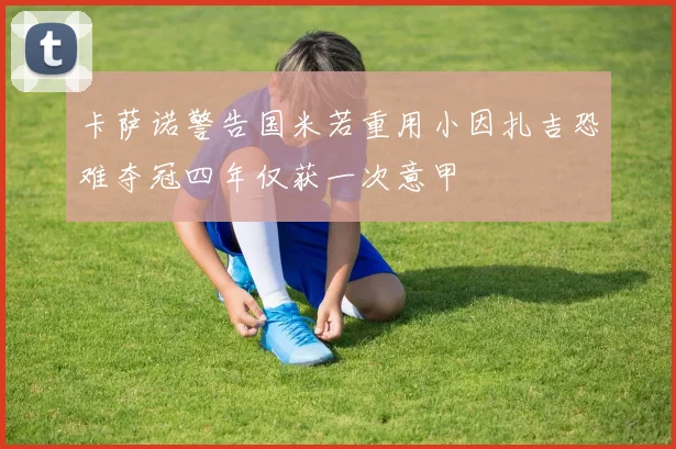 卡萨诺警告国米若重用小因扎吉恐难夺冠四年仅获一次意甲