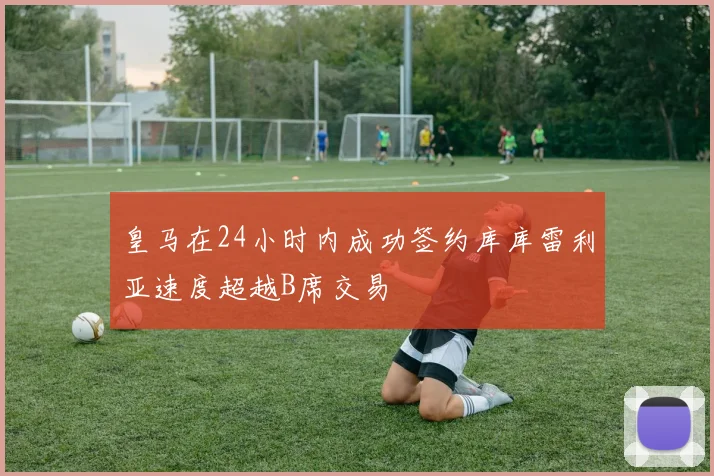 皇马在24小时内成功签约库库雷利亚速度超越B席交易