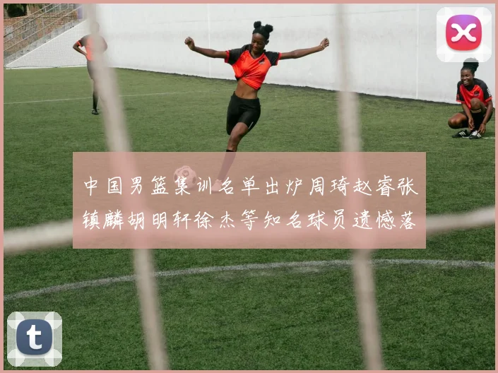 中国男篮集训名单出炉周琦赵睿张镇麟胡明轩徐杰等知名球员遗憾落选