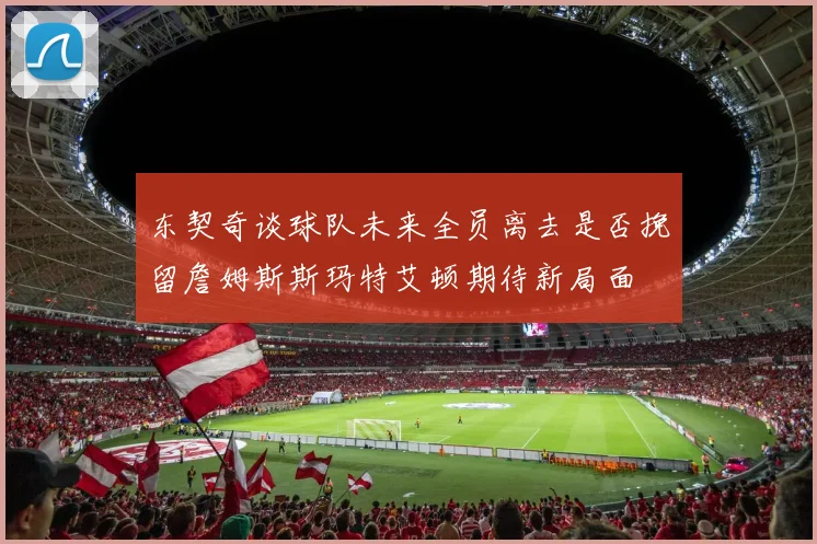 东契奇谈球队未来全员离去是否挽留詹姆斯斯玛特艾顿期待新局面